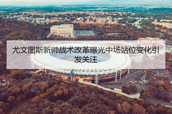 尤文图斯新帅战术改革曝光中场站位变化引发关注