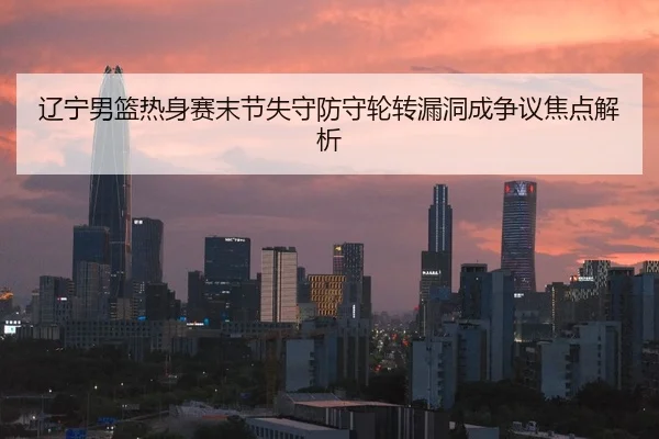 辽宁男篮热身赛末节失守防守轮转漏洞成争议焦点解析