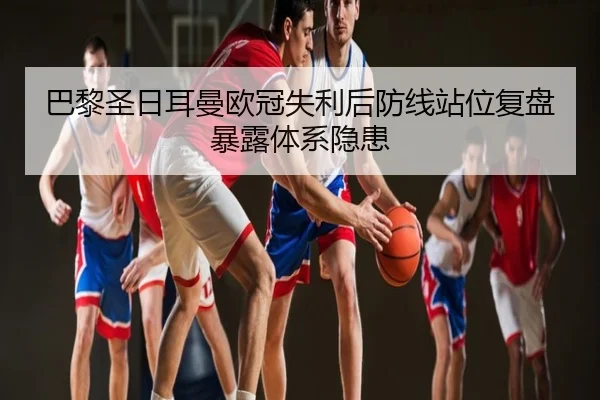 巴黎圣日耳曼欧冠失利后防线站位复盘暴露体系隐患