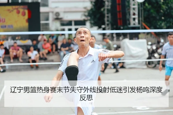 辽宁男篮热身赛末节失守外线投射低迷引发杨鸣深度反思